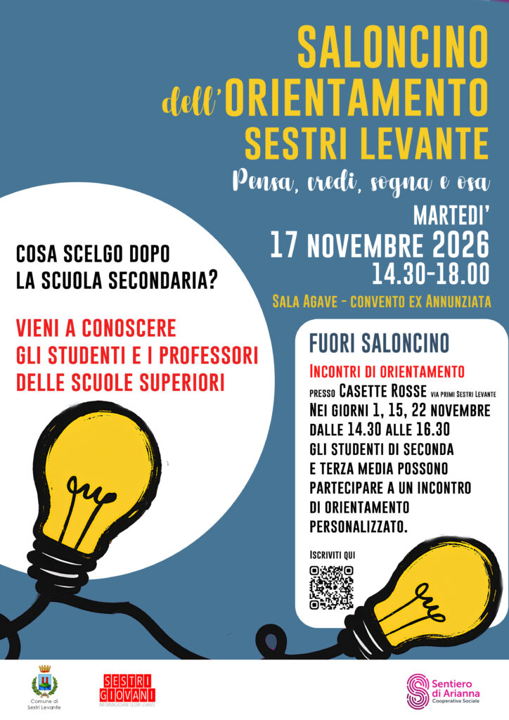 💡 PENSA, CREDI, SOGNA E OSA: IL TUO FUTURO COMINCIA DA QUI! 🎓
Sei in seconda o terza media e stai iniziando a pensare a quale scuola superiore scegliere? Oppure sei un genitore e vuoi accompagnare tuo figlio o tua figlia in questa importante decisione?
Il Saloncino dell’Orientamento di Sestri Levante è l’occasione giusta per conoscere da vicino le scuole superiori del territorio, incontrare studenti e professori, scoprire i diversi percorsi di studio e raccogliere informazioni utili per scegliere con maggiore consapevolezza!
📅 MARTEDÌ 17 NOVEMBRE 2026
🕝 Dalle 14.30 alle 18.00
📍 Sala Agave – Convento dell’Annunziata, Sestri Levante
✨ Ma l’orientamento non finisce qui!
🌟 ARRIVA ANCHE FUORI SALONCINO!
Un’opportunità in più per le ragazze e i ragazzi di seconda e terza media che desiderano fermarsi a riflettere sulle proprie attitudini, curiosità e aspirazioni.
📍 Dove? Presso le Casette Rosse, in via Primi, a Sestri Levante.
📅 Quando? Il 1°, il 15 e il 22 novembre.
🕝 Orario: dalle 14.30 alle 16.30.
Durante gli incontri sarà possibile partecipare a un percorso di orientamento personalizzato, pensato per aiutare ogni studente a fare chiarezza sulle proprie inclinazioni, esplorare le possibilità disponibili e affrontare con più serenità la scelta della scuola superiore.
🎯 COME PARTECIPARE A FUORI SALONCINO?
È semplice: scansiona il QR code presente sulla locandina e iscriviti per partecipare a un incontro di orientamento personalizzato!